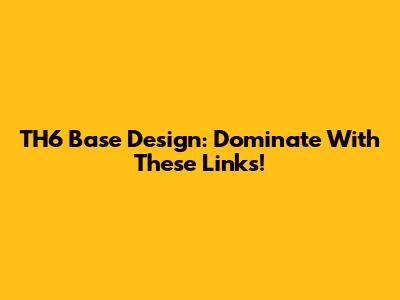TH6 Base Design: Dominate With These Links!