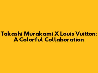 Takashi Murakami X Louis Vuitton: A Colorful Collaboration
