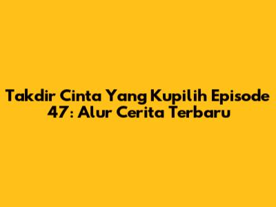 Takdir Cinta Yang Kupilih Episode 47: Alur Cerita Terbaru
