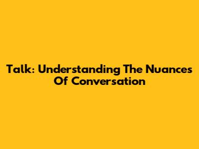 Talk: Understanding The Nuances Of Conversation