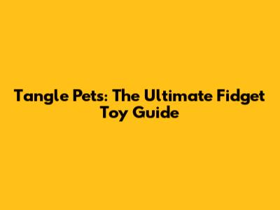 Tangle Pets: The Ultimate Fidget Toy Guide