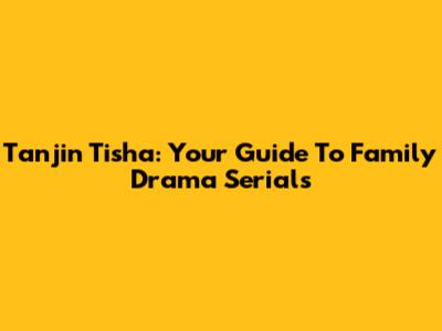 Tanjin Tisha: Your Guide To Family Drama Serials