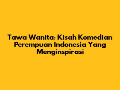 Tawa Wanita: Kisah Komedian Perempuan Indonesia Yang Menginspirasi