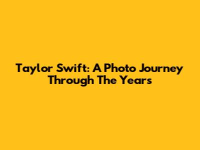 Taylor Swift: A Photo Journey Through The Years