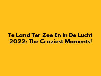 Te Land Ter Zee En In De Lucht 2022: The Craziest Moments!