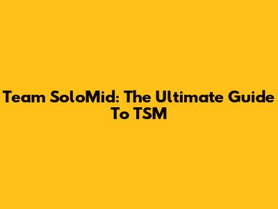 Team SoloMid: The Ultimate Guide To TSM