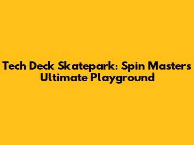 Tech Deck Skatepark: Spin Master's Ultimate Playground