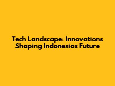 Tech Landscape: Innovations Shaping Indonesia's Future