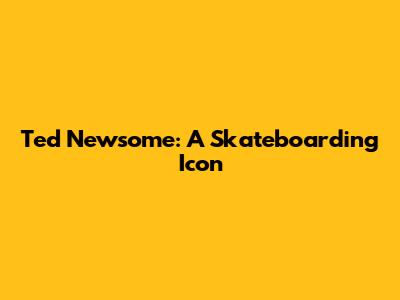 Ted Newsome: A Skateboarding Icon