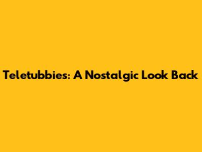 Teletubbies: A Nostalgic Look Back