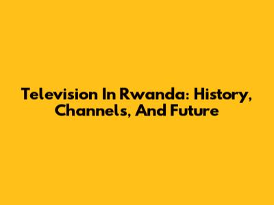 Television In Rwanda: History, Channels, And Future