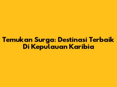 Temukan Surga: Destinasi Terbaik Di Kepulauan Karibia