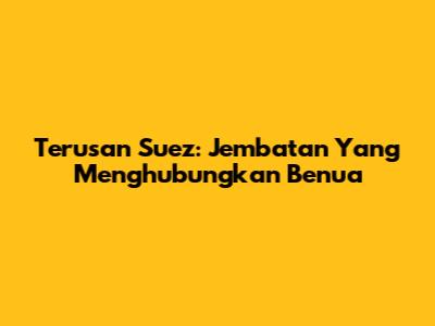 Terusan Suez: Jembatan Yang Menghubungkan Benua