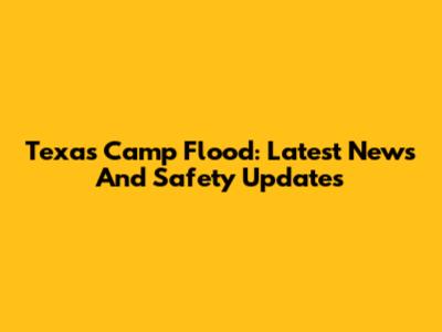 Texas Camp Flood: Latest News And Safety Updates