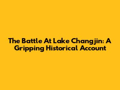 The Battle At Lake Changjin: A Gripping Historical Account