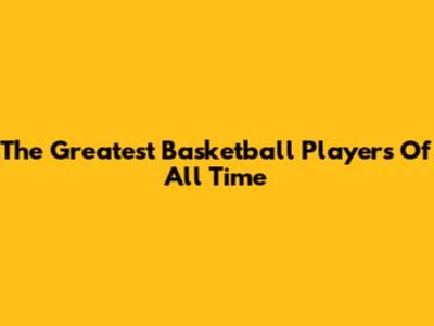 The Greatest Basketball Players Of All Time