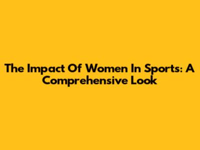 The Impact Of Women In Sports: A Comprehensive Look