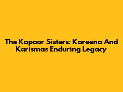 The Kapoor Sisters: Kareena And Karisma's Enduring Legacy