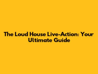 The Loud House Live-Action: Your Ultimate Guide