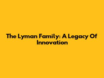The Lyman Family: A Legacy Of Innovation