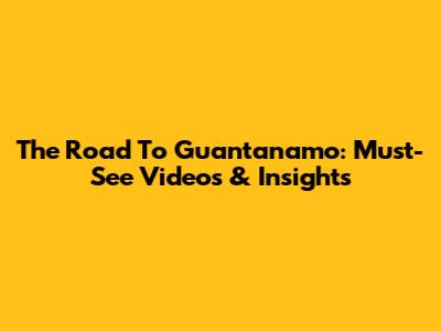 The Road To Guantanamo: Must-See Videos & Insights