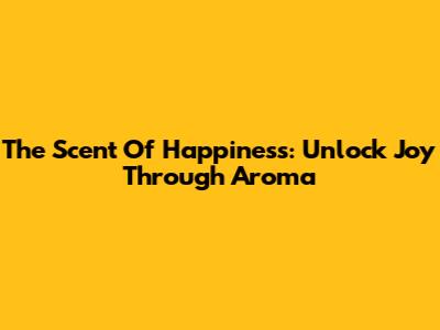 The Scent Of Happiness: Unlock Joy Through Aroma