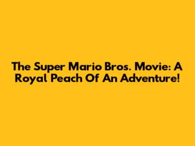 The Super Mario Bros. Movie: A Royal Peach Of An Adventure!