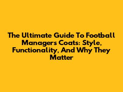 The Ultimate Guide To Football Managers' Coats: Style, Functionality, And Why They Matter