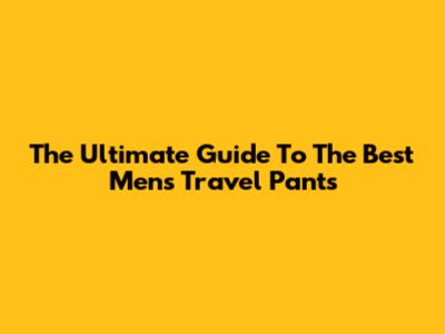 The Ultimate Guide To The Best Men's Travel Pants