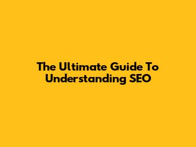 The Ultimate Guide To Understanding SEO