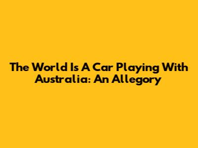 The World Is A Car Playing With Australia: An Allegory
