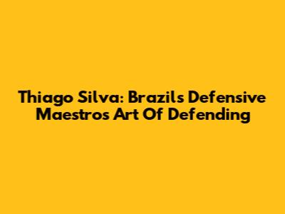 Thiago Silva: Brazil's Defensive Maestro's Art Of Defending