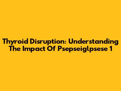 Thyroid Disruption: Understanding The Impact Of Psepseiglpsese 1
