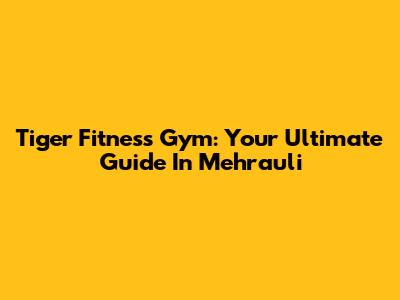 Tiger Fitness Gym: Your Ultimate Guide In Mehrauli