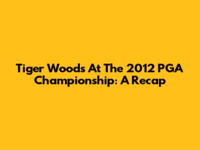 Tiger Woods At The 2012 PGA Championship: A Recap