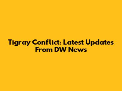 Tigray Conflict: Latest Updates From DW News