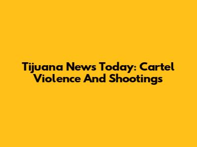 Tijuana News Today: Cartel Violence And Shootings