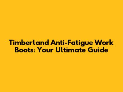 Timberland Anti-Fatigue Work Boots: Your Ultimate Guide