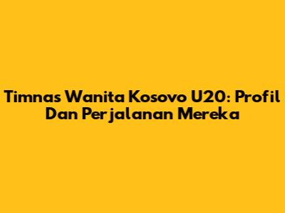 Timnas Wanita Kosovo U20: Profil Dan Perjalanan Mereka