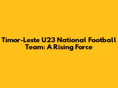 Timor-Leste U23 National Football Team: A Rising Force