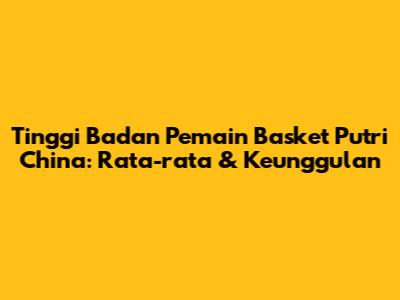 Tinggi Badan Pemain Basket Putri China: Rata-rata & Keunggulan