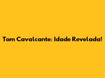 Tom Cavalcante: Idade Revelada!