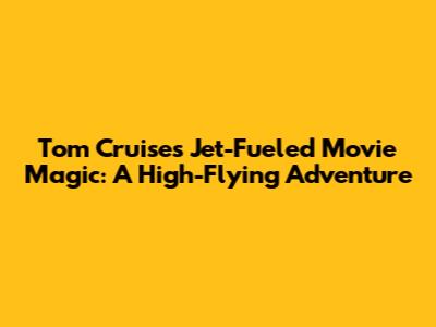 Tom Cruise's Jet-Fueled Movie Magic: A High-Flying Adventure
