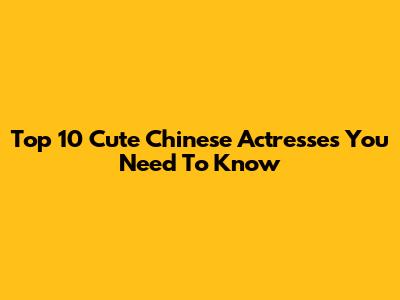 Top 10 Cute Chinese Actresses You Need To Know