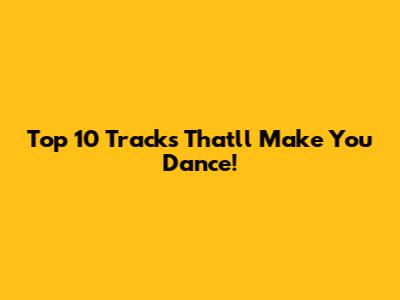 Top 10 Tracks That'll Make You Dance!