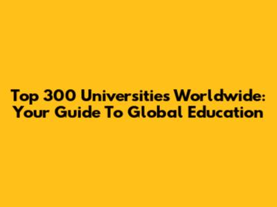 Top 300 Universities Worldwide: Your Guide To Global Education