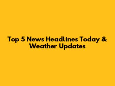 Top 5 News Headlines Today & Weather Updates