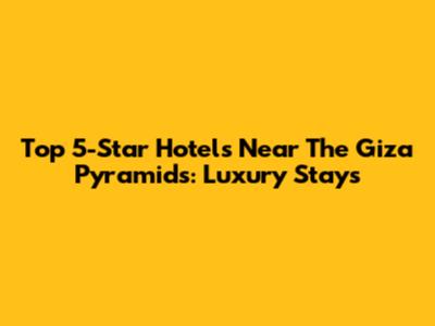 Top 5-Star Hotels Near The Giza Pyramids: Luxury Stays