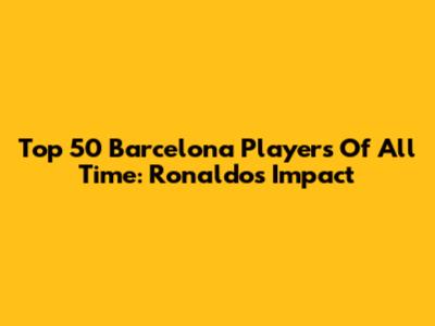 Top 50 Barcelona Players Of All Time: Ronaldo's Impact