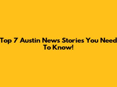 Top 7 Austin News Stories You Need To Know!